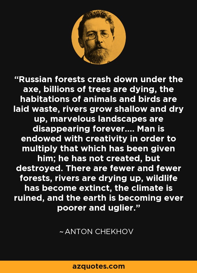 Russian forests crash down under the axe, billions of trees are dying, the habitations of animals and birds are laid waste, rivers grow shallow and dry up, marvelous landscapes are disappearing forever.... Man is endowed with creativity in order to multiply that which has been given him; he has not created, but destroyed. There are fewer and fewer forests, rivers are drying up, wildlife has become extinct, the climate is ruined, and the earth is becoming ever poorer and uglier. - Anton Chekhov