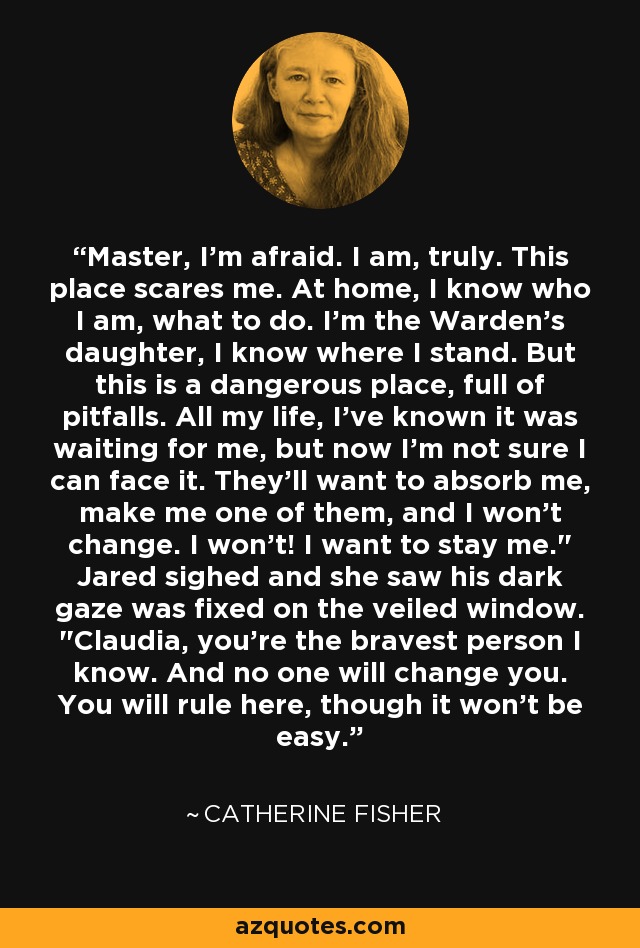 Master, I'm afraid. I am, truly. This place scares me. At home, I know who I am, what to do. I'm the Warden's daughter, I know where I stand. But this is a dangerous place, full of pitfalls. All my life, I've known it was waiting for me, but now I'm not sure I can face it. They'll want to absorb me, make me one of them, and I won't change. I won't! I want to stay me.