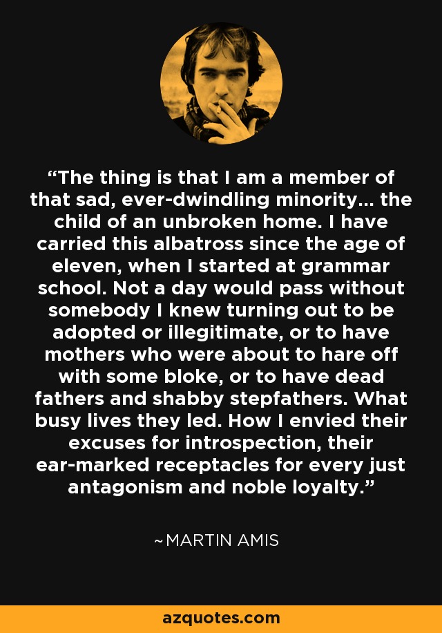 The thing is that I am a member of that sad, ever-dwindling minority... the child of an unbroken home. I have carried this albatross since the age of eleven, when I started at grammar school. Not a day would pass without somebody I knew turning out to be adopted or illegitimate, or to have mothers who were about to hare off with some bloke, or to have dead fathers and shabby stepfathers. What busy lives they led. How I envied their excuses for introspection, their ear-marked receptacles for every just antagonism and noble loyalty. - Martin Amis