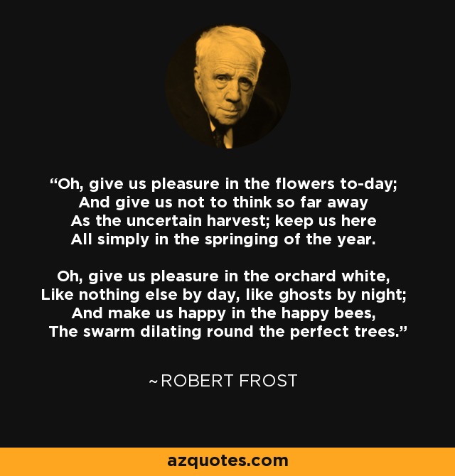 Oh, give us pleasure in the flowers to-day; And give us not to think so far away As the uncertain harvest; keep us here All simply in the springing of the year. Oh, give us pleasure in the orchard white, Like nothing else by day, like ghosts by night; And make us happy in the happy bees, The swarm dilating round the perfect trees. - Robert Frost