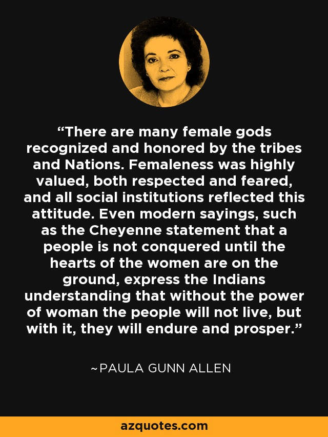 There are many female gods recognized and honored by the tribes and Nations. Femaleness was highly valued, both respected and feared, and all social institutions reflected this attitude. Even modern sayings, such as the Cheyenne statement that a people is not conquered until the hearts of the women are on the ground, express the Indians understanding that without the power of woman the people will not live, but with it, they will endure and prosper. - Paula Gunn Allen