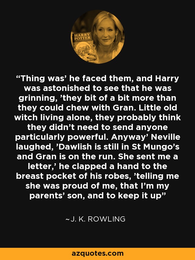 Thing was' he faced them, and Harry was astonished to see that he was grinning, 'they bit of a bit more than they could chew with Gran. Little old witch living alone, they probably think they didn't need to send anyone particularly powerful. Anyway' Neville laughed, 'Dawlish is still in St Mungo's and Gran is on the run. She sent me a letter,' he clapped a hand to the breast pocket of his robes, 'telling me she was proud of me, that I'm my parents' son, and to keep it up - J. K. Rowling