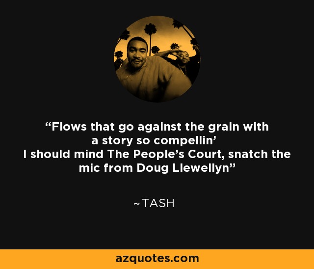 Flows that go against the grain with a story so compellin' I should mind The People's Court, snatch the mic from Doug Llewellyn - Tash