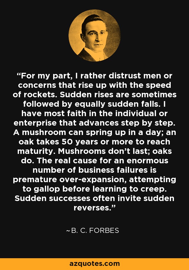 For my part, I rather distrust men or concerns that rise up with the speed of rockets. Sudden rises are sometimes followed by equally sudden falls. I have most faith in the individual or enterprise that advances step by step. A mushroom can spring up in a day; an oak takes 50 years or more to reach maturity. Mushrooms don't last; oaks do. The real cause for an enormous number of business failures is premature over-expansion, attempting to gallop before learning to creep. Sudden successes often invite sudden reverses. - B. C. Forbes