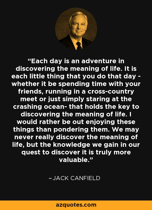 Each day is an adventure in discovering the meaning of life. It is each little thing that you do that day - whether it be spending time with your friends, running in a cross-country meet or just simply staring at the crashing ocean- that holds the key to discovering the meaning of life. I would rather be out enjoying these things than pondering them. We may never really discover the meaning of life, but the knowledge we gain in our quest to discover it is truly more valuable. - Jack Canfield