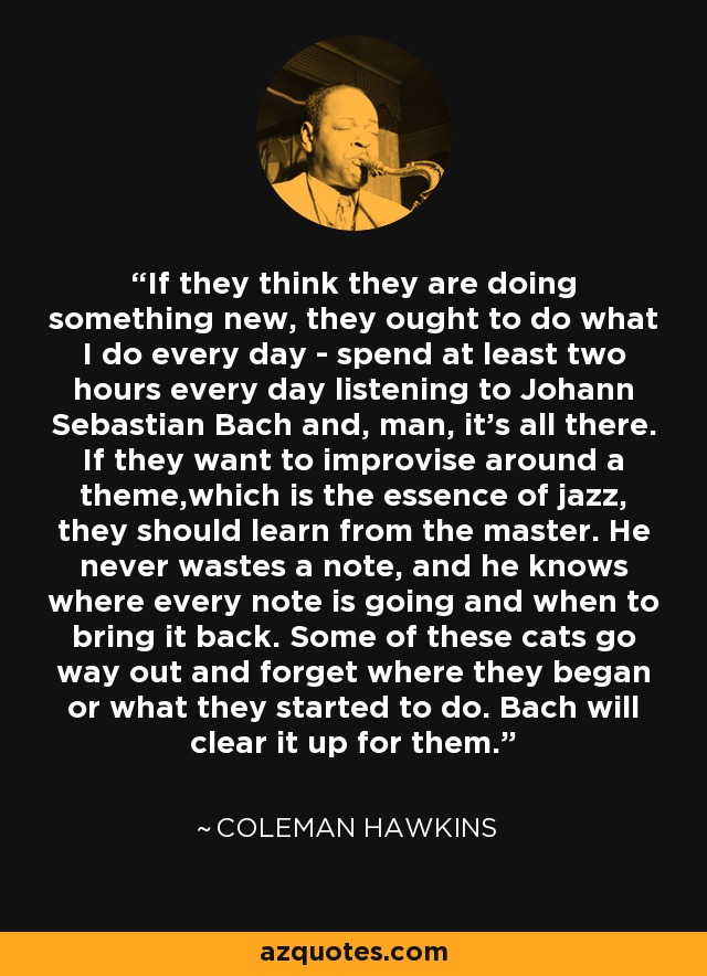 If they think they are doing something new, they ought to do what I do every day - spend at least two hours every day listening to Johann Sebastian Bach and, man, it's all there. If they want to improvise around a theme,which is the essence of jazz, they should learn from the master. He never wastes a note, and he knows where every note is going and when to bring it back. Some of these cats go way out and forget where they began or what they started to do. Bach will clear it up for them. - Coleman Hawkins