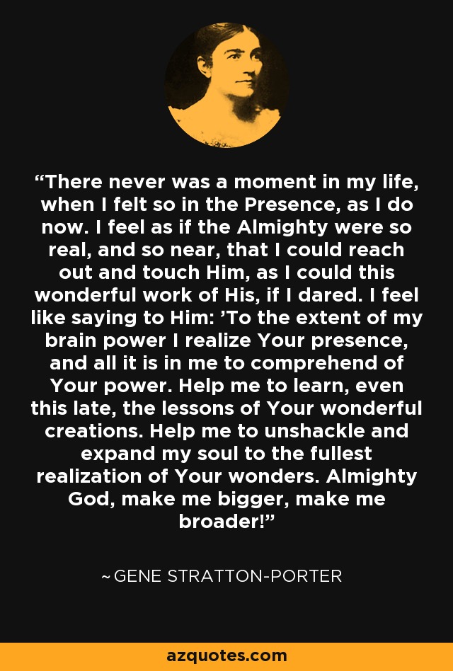 There never was a moment in my life, when I felt so in the Presence, as I do now. I feel as if the Almighty were so real, and so near, that I could reach out and touch Him, as I could this wonderful work of His, if I dared. I feel like saying to Him: 'To the extent of my brain power I realize Your presence, and all it is in me to comprehend of Your power. Help me to learn, even this late, the lessons of Your wonderful creations. Help me to unshackle and expand my soul to the fullest realization of Your wonders. Almighty God, make me bigger, make me broader! - Gene Stratton-Porter