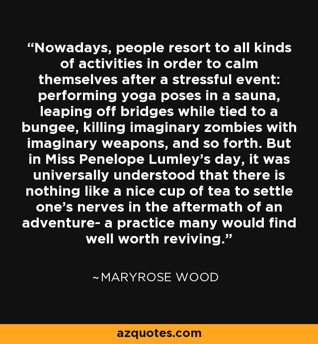 Nowadays, people resort to all kinds of activities in order to calm themselves after a stressful event: performing yoga poses in a sauna, leaping off bridges while tied to a bungee, killing imaginary zombies with imaginary weapons, and so forth. But in Miss Penelope Lumley's day, it was universally understood that there is nothing like a nice cup of tea to settle one's nerves in the aftermath of an adventure- a practice many would find well worth reviving. - Maryrose Wood