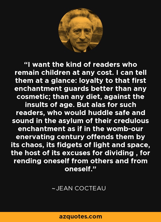 I want the kind of readers who remain children at any cost. I can tell them at a glance: loyalty to that first enchantment guards better than any cosmetic; than any diet, against the insults of age. But alas for such readers, who would huddle safe and sound in the asylum of their credulous enchantment as if in the womb-our enervating century offends them by its chaos, its fidgets of light and space, the host of its excuses for dividing , for rending oneself from others and from oneself. - Jean Cocteau