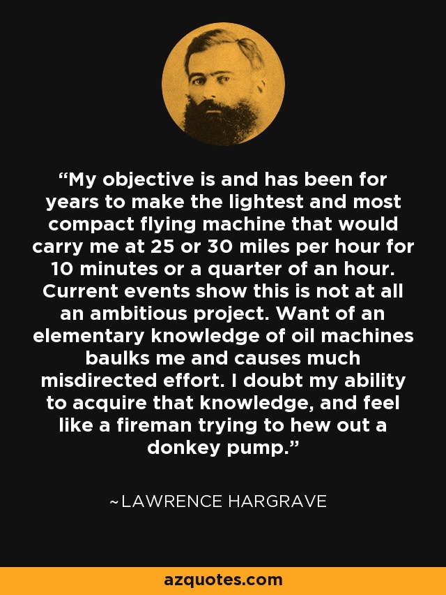 My objective is and has been for years to make the lightest and most compact flying machine that would carry me at 25 or 30 miles per hour for 10 minutes or a quarter of an hour. Current events show this is not at all an ambitious project. Want of an elementary knowledge of oil machines baulks me and causes much misdirected effort. I doubt my ability to acquire that knowledge, and feel like a fireman trying to hew out a donkey pump. - Lawrence Hargrave