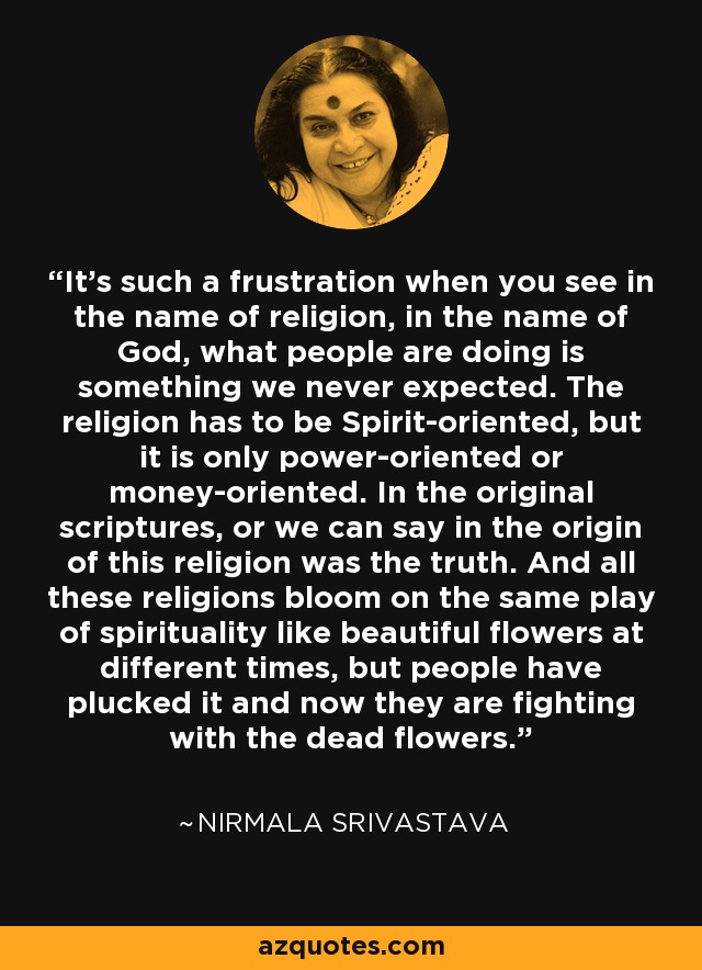 Es una frustración tan grande cuando ves que en nombre de la religión, en nombre de Dios, lo que la gente está haciendo es algo que nunca esperamos. La religion tiene que estar orientada al Espiritu, pero solo esta orientada al poder o al dinero. En las escrituras originales, o podemos decir en el origen de esta religión estaba la verdad. Y todas estas religiones florecen en el mismo juego de la espiritualidad como hermosas flores en diferentes épocas, pero la gente las ha arrancado y ahora están luchando con las flores muertas. - Nirmala Srivastava