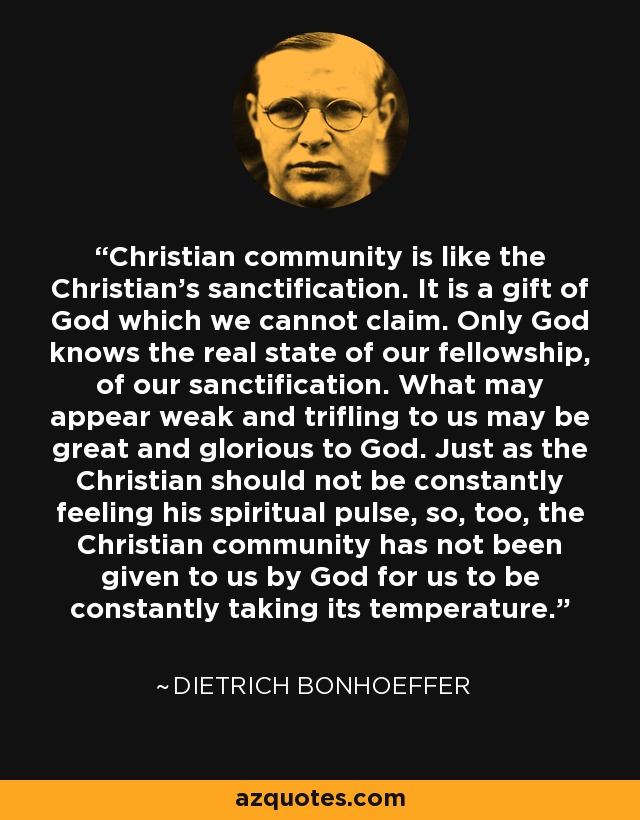 Christian community is like the Christian's sanctification. It is a gift of God which we cannot claim. Only God knows the real state of our fellowship, of our sanctification. What may appear weak and trifling to us may be great and glorious to God. Just as the Christian should not be constantly feeling his spiritual pulse, so, too, the Christian community has not been given to us by God for us to be constantly taking its temperature. - Dietrich Bonhoeffer