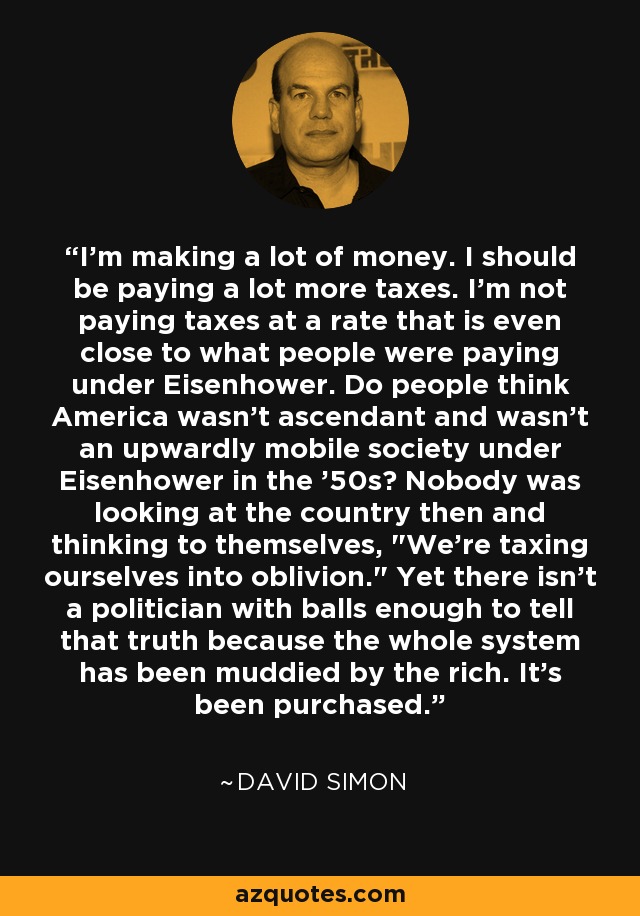 I'm making a lot of money. I should be paying a lot more taxes. I'm not paying taxes at a rate that is even close to what people were paying under Eisenhower. Do people think America wasn't ascendant and wasn't an upwardly mobile society under Eisenhower in the '50s? Nobody was looking at the country then and thinking to themselves, 