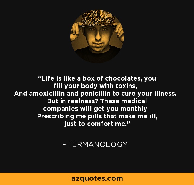 Life is like a box of chocolates, you fill your body with toxins, And amoxicillin and penicillin to cure your illness. But in realness? These medical companies will get you monthly Prescribing me pills that make me ill, just to comfort me. - Termanology