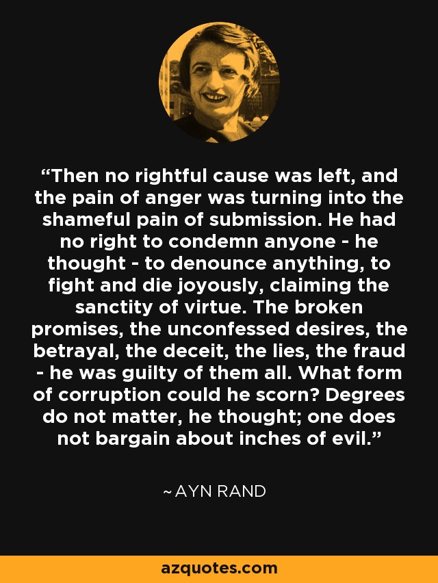 Then no rightful cause was left, and the pain of anger was turning into the shameful pain of submission. He had no right to condemn anyone - he thought - to denounce anything, to fight and die joyously, claiming the sanctity of virtue. The broken promises, the unconfessed desires, the betrayal, the deceit, the lies, the fraud - he was guilty of them all. What form of corruption could he scorn? Degrees do not matter, he thought; one does not bargain about inches of evil. - Ayn Rand