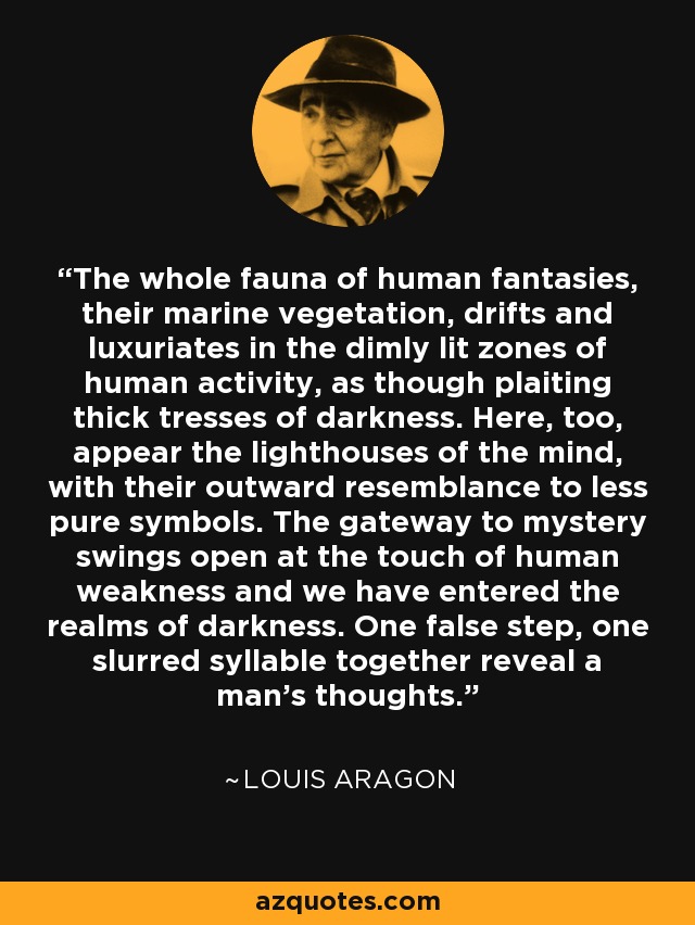 The whole fauna of human fantasies, their marine vegetation, drifts and luxuriates in the dimly lit zones of human activity, as though plaiting thick tresses of darkness. Here, too, appear the lighthouses of the mind, with their outward resemblance to less pure symbols. The gateway to mystery swings open at the touch of human weakness and we have entered the realms of darkness. One false step, one slurred syllable together reveal a man's thoughts. - Louis Aragon