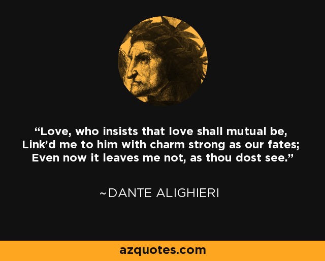 Love, who insists that love shall mutual be, Link'd me to him with charm strong as our fates; Even now it leaves me not, as thou dost see. - Dante Alighieri