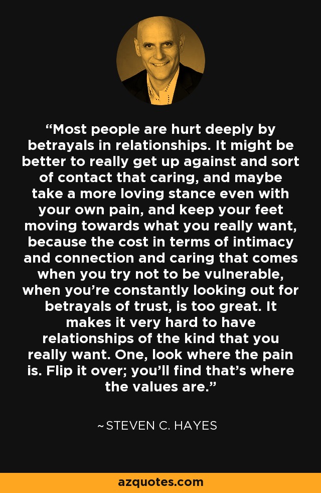 Most people are hurt deeply by betrayals in relationships. It might be better to really get up against and sort of contact that caring, and maybe take a more loving stance even with your own pain, and keep your feet moving towards what you really want, because the cost in terms of intimacy and connection and caring that comes when you try not to be vulnerable, when you're constantly looking out for betrayals of trust, is too great. It makes it very hard to have relationships of the kind that you really want. One, look where the pain is. Flip it over; you'll find that's where the values are. - Steven C. Hayes