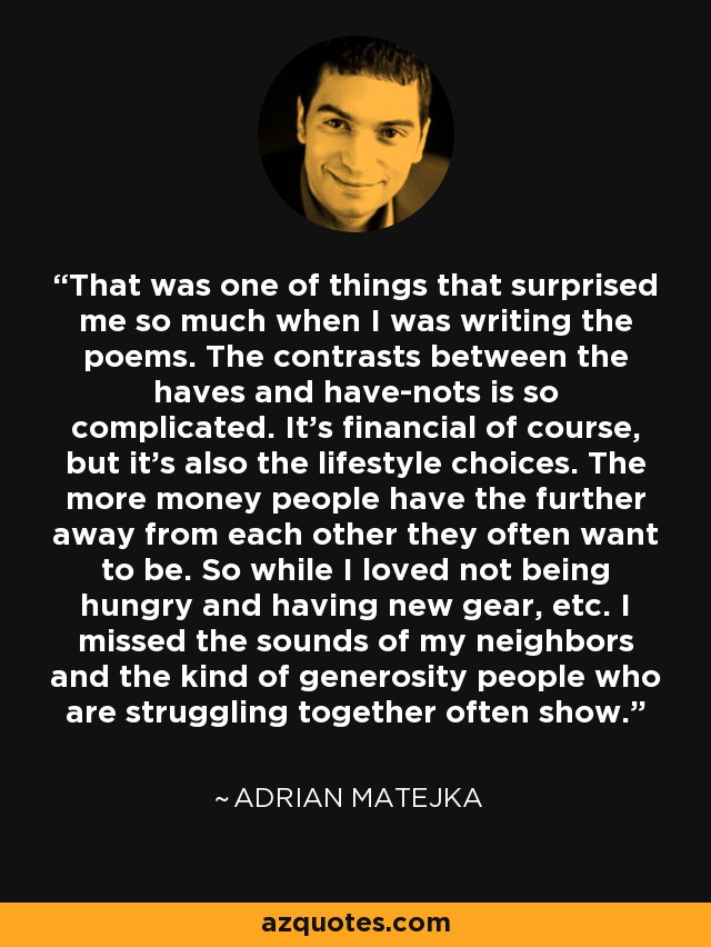 That was one of things that surprised me so much when I was writing the poems. The contrasts between the haves and have-nots is so complicated. It's financial of course, but it's also the lifestyle choices. The more money people have the further away from each other they often want to be. So while I loved not being hungry and having new gear, etc. I missed the sounds of my neighbors and the kind of generosity people who are struggling together often show. - Adrian Matejka