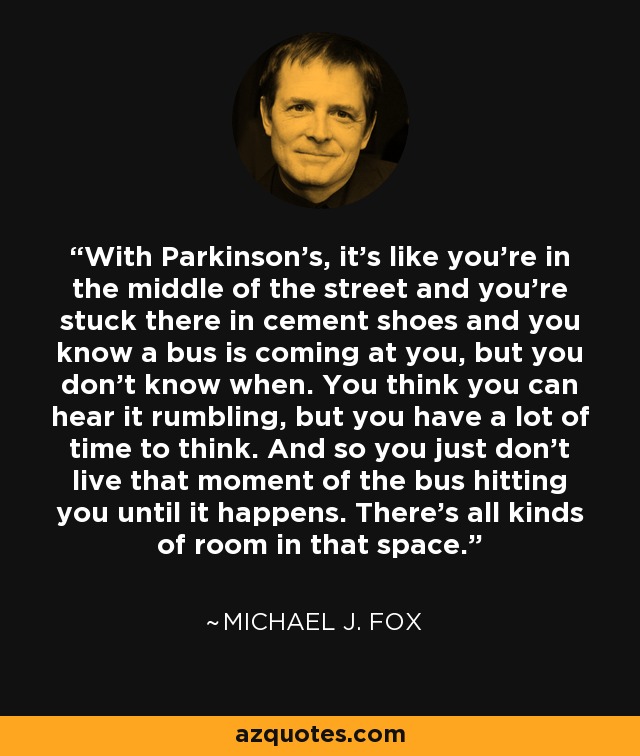 With Parkinson's, it's like you're in the middle of the street and you're stuck there in cement shoes and you know a bus is coming at you, but you don't know when. You think you can hear it rumbling, but you have a lot of time to think. And so you just don't live that moment of the bus hitting you until it happens. There's all kinds of room in that space. - Michael J. Fox