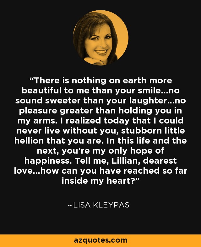 There is nothing on earth more beautiful to me than your smile...no sound sweeter than your laughter...no pleasure greater than holding you in my arms. I realized today that I could never live without you, stubborn little hellion that you are. In this life and the next, you’re my only hope of happiness. Tell me, Lillian, dearest love...how can you have reached so far inside my heart? - Lisa Kleypas