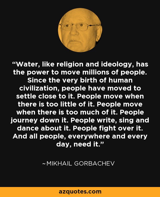 Water, like religion and ideology, has the power to move millions of people. Since the very birth of human civilization, people have moved to settle close to it. People move when there is too little of it. People move when there is too much of it. People journey down it. People write, sing and dance about it. People fight over it. And all people, everywhere and every day, need it. - Mikhail Gorbachev