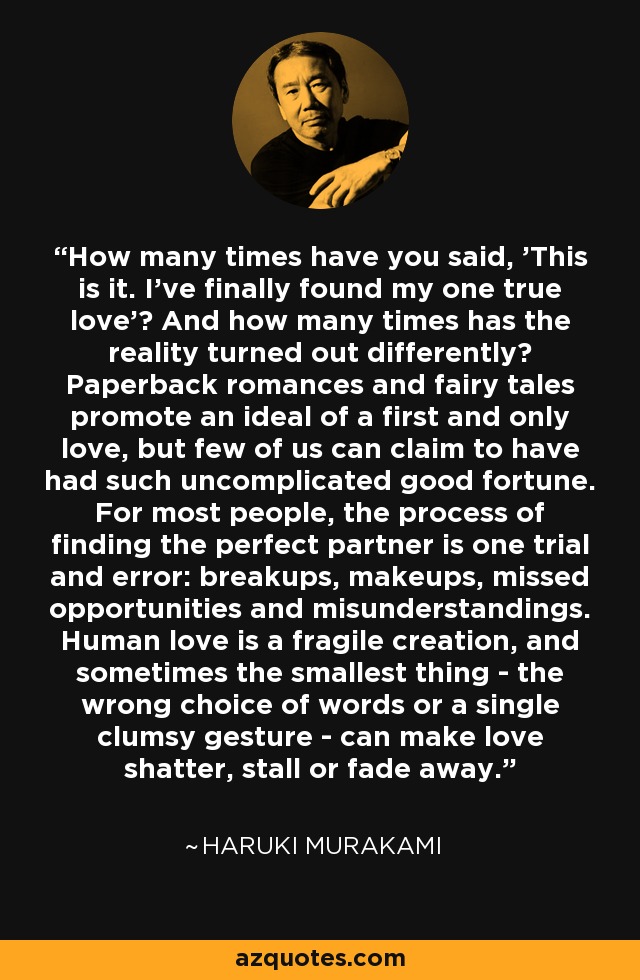 How many times have you said, 'This is it. I've finally found my one true love'? And how many times has the reality turned out differently? Paperback romances and fairy tales promote an ideal of a first and only love, but few of us can claim to have had such uncomplicated good fortune. For most people, the process of finding the perfect partner is one trial and error: breakups, makeups, missed opportunities and misunderstandings. Human love is a fragile creation, and sometimes the smallest thing - the wrong choice of words or a single clumsy gesture - can make love shatter, stall or fade away. - Haruki Murakami