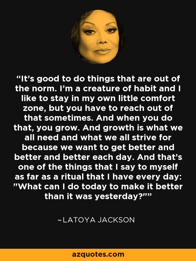 It's good to do things that are out of the norm. I'm a creature of habit and I like to stay in my own little comfort zone, but you have to reach out of that sometimes. And when you do that, you grow. And growth is what we all need and what we all strive for because we want to get better and better and better each day. And that's one of the things that I say to myself as far as a ritual that I have every day: 