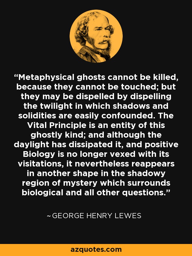 Metaphysical ghosts cannot be killed, because they cannot be touched; but they may be dispelled by dispelling the twilight in which shadows and solidities are easily confounded. The Vital Principle is an entity of this ghostly kind; and although the daylight has dissipated it, and positive Biology is no longer vexed with its visitations, it nevertheless reappears in another shape in the shadowy region of mystery which surrounds biological and all other questions. - George Henry Lewes