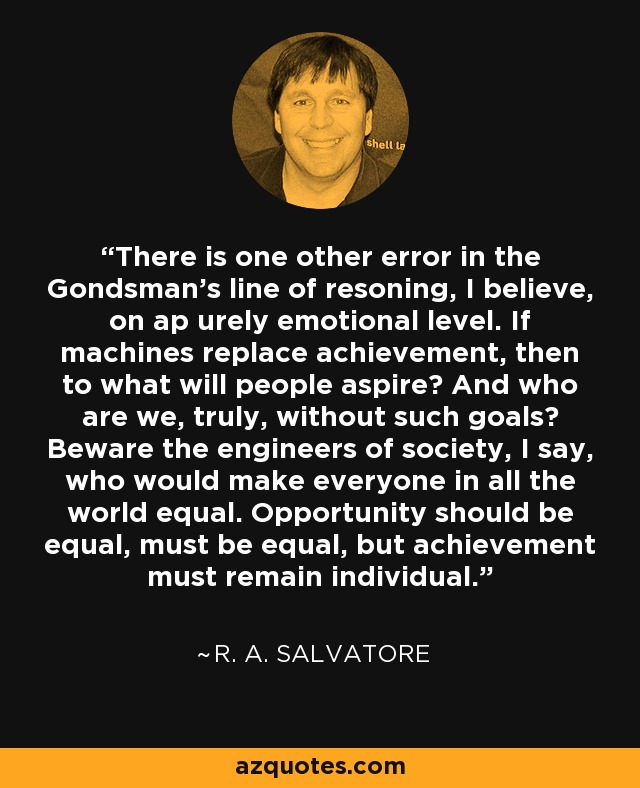 There is one other error in the Gondsman's line of resoning, I believe, on ap urely emotional level. If machines replace achievement, then to what will people aspire? And who are we, truly, without such goals? Beware the engineers of society, I say, who would make everyone in all the world equal. Opportunity should be equal, must be equal, but achievement must remain individual. - R. A. Salvatore