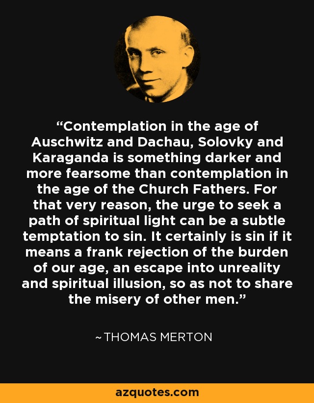 La contemplación en la época de Auschwitz y Dachau, Solovky y Karaganda es algo más oscuro y temible que la contemplación en la época de los Padres de la Iglesia. Por eso mismo, el impulso de buscar un camino de luz espiritual puede ser una sutil tentación de pecado. Ciertamente es pecado si significa un franco rechazo del peso de nuestra época, una huida hacia la irrealidad y la ilusión espiritual, para no compartir la miseria de los demás hombres. - Thomas Merton