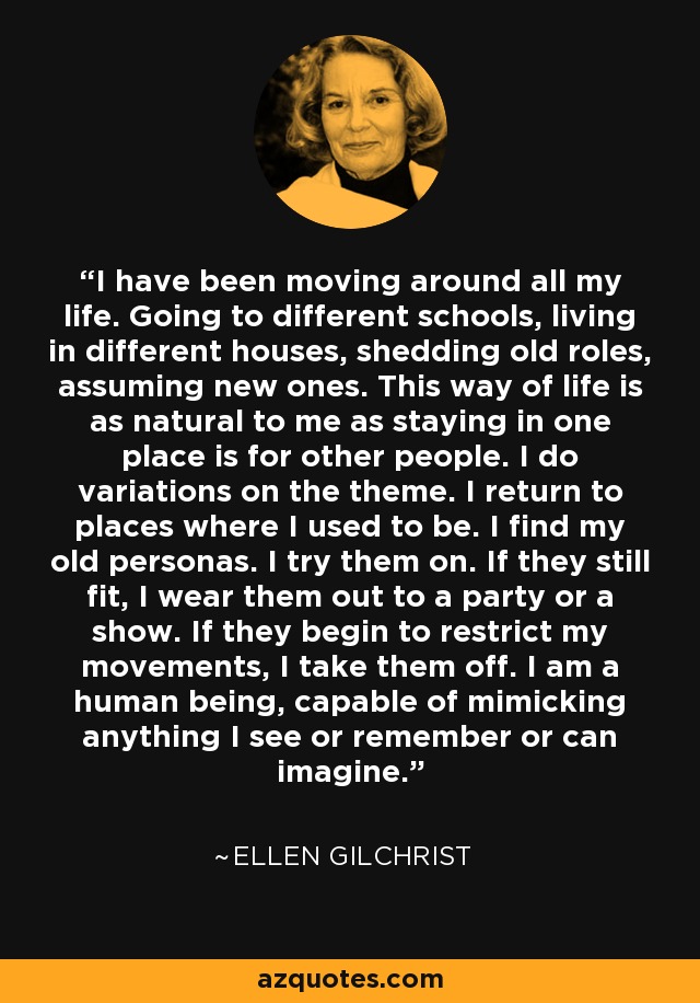 I have been moving around all my life. Going to different schools, living in different houses, shedding old roles, assuming new ones. This way of life is as natural to me as staying in one place is for other people. I do variations on the theme. I return to places where I used to be. I find my old personas. I try them on. If they still fit, I wear them out to a party or a show. If they begin to restrict my movements, I take them off. I am a human being, capable of mimicking anything I see or remember or can imagine. - Ellen Gilchrist