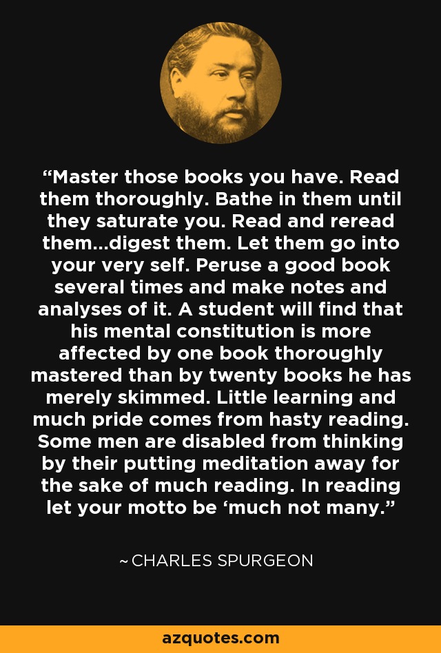 Domina esos libros que tienes. Léelos a fondo. Báñate en ellos hasta que te saturen. Léelos y releelos... digiérelos. Deja que penetren en tu interior. Hojea un buen libro varias veces y haz anotaciones y análisis de él. Un estudiante descubrirá que su constitución mental se ve más afectada por un libro dominado a fondo que por veinte libros que simplemente ha hojeado. Poco aprendizaje y mucho orgullo provienen de la lectura apresurada. Algunos hombres están incapacitados para pensar porque dejan de lado la meditación por leer mucho. Al leer, que tu lema sea "mucho, no mucho". - Charles Spurgeon