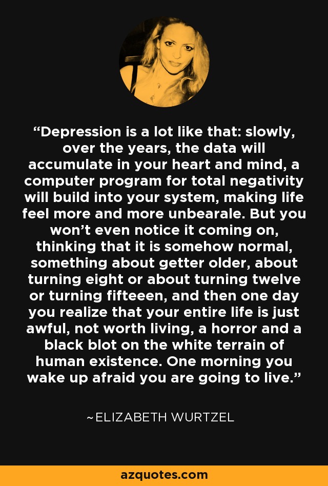 Depression is a lot like that: slowly, over the years, the data will accumulate in your heart and mind, a computer program for total negativity will build into your system, making life feel more and more unbearale. But you won't even notice it coming on, thinking that it is somehow normal, something about getter older, about turning eight or about turning twelve or turning fifteeen, and then one day you realize that your entire life is just awful, not worth living, a horror and a black blot on the white terrain of human existence. One morning you wake up afraid you are going to live. - Elizabeth Wurtzel