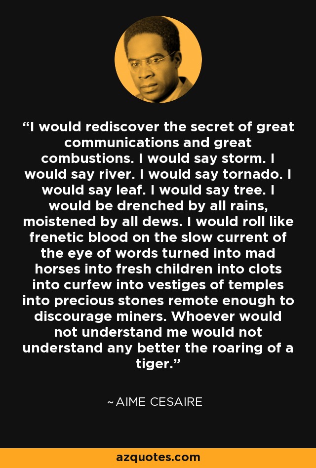 I would rediscover the secret of great communications and great combustions. I would say storm. I would say river. I would say tornado. I would say leaf. I would say tree. I would be drenched by all rains, moistened by all dews. I would roll like frenetic blood on the slow current of the eye of words turned into mad horses into fresh children into clots into curfew into vestiges of temples into precious stones remote enough to discourage miners. Whoever would not understand me would not understand any better the roaring of a tiger. - Aime Cesaire