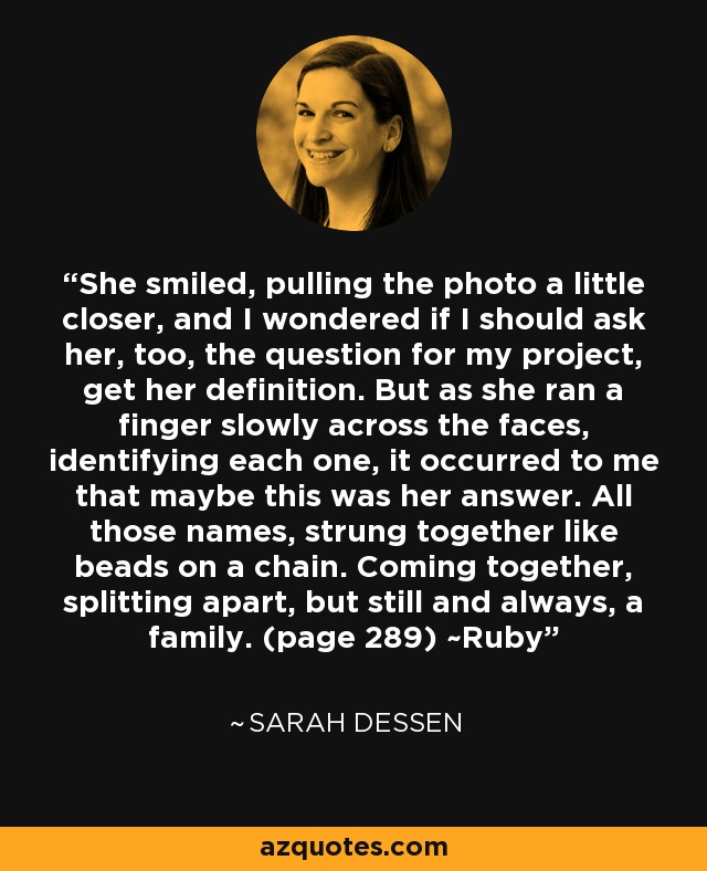 She smiled, pulling the photo a little closer, and I wondered if I should ask her, too, the question for my project, get her definition. But as she ran a finger slowly across the faces, identifying each one, it occurred to me that maybe this was her answer. All those names, strung together like beads on a chain. Coming together, splitting apart, but still and always, a family. (page 289) ~Ruby - Sarah Dessen