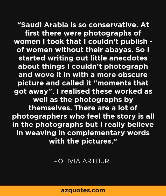 Saudi Arabia is so conservative. At first there were photographs of women I took that I couldn't publish - of women without their abayas. So I started writing out little anecdotes about things I couldn't photograph and wove it in with a more obscure picture and called it 