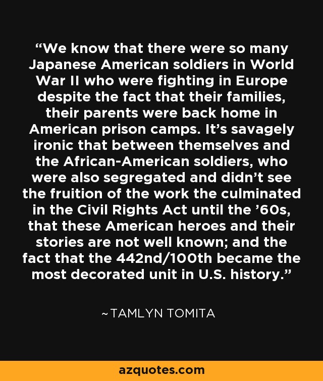 We know that there were so many Japanese American soldiers in World War II who were fighting in Europe despite the fact that their families, their parents were back home in American prison camps. It's savagely ironic that between themselves and the African-American soldiers, who were also segregated and didn't see the fruition of the work the culminated in the Civil Rights Act until the '60s, that these American heroes and their stories are not well known; and the fact that the 442nd/100th became the most decorated unit in U.S. history. - Tamlyn Tomita