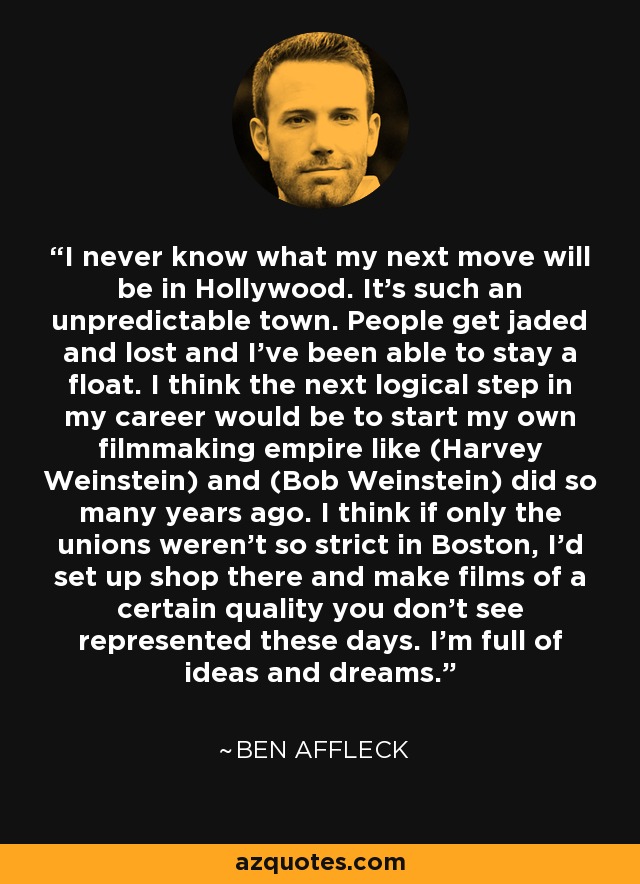 I never know what my next move will be in Hollywood. It's such an unpredictable town. People get jaded and lost and I've been able to stay a float. I think the next logical step in my career would be to start my own filmmaking empire like (Harvey Weinstein) and (Bob Weinstein) did so many years ago. I think if only the unions weren't so strict in Boston, I'd set up shop there and make films of a certain quality you don't see represented these days. I'm full of ideas and dreams. - Ben Affleck