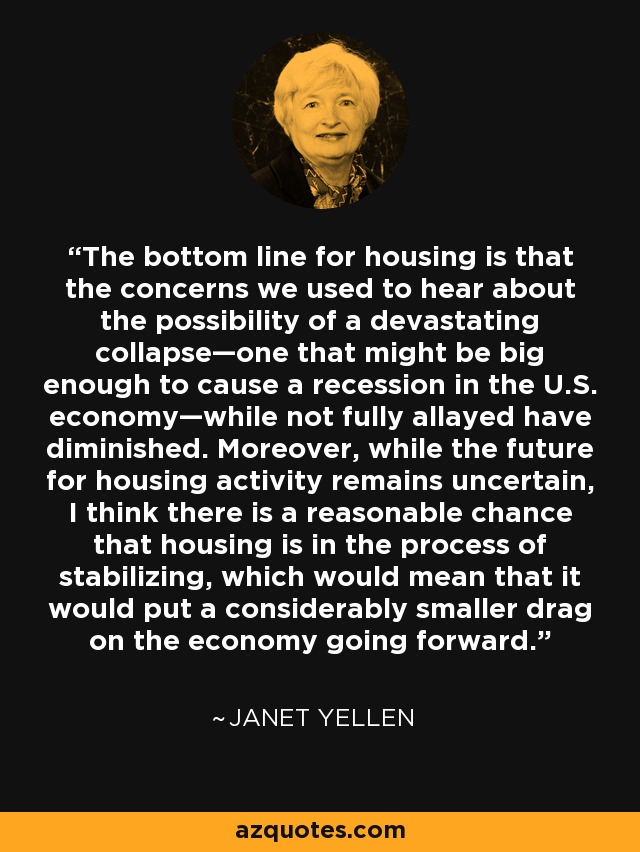 The bottom line for housing is that the concerns we used to hear about the possibility of a devastating collapse—one that might be big enough to cause a recession in the U.S. economy—while not fully allayed have diminished. Moreover, while the future for housing activity remains uncertain, I think there is a reasonable chance that housing is in the process of stabilizing, which would mean that it would put a considerably smaller drag on the economy going forward. - Janet Yellen