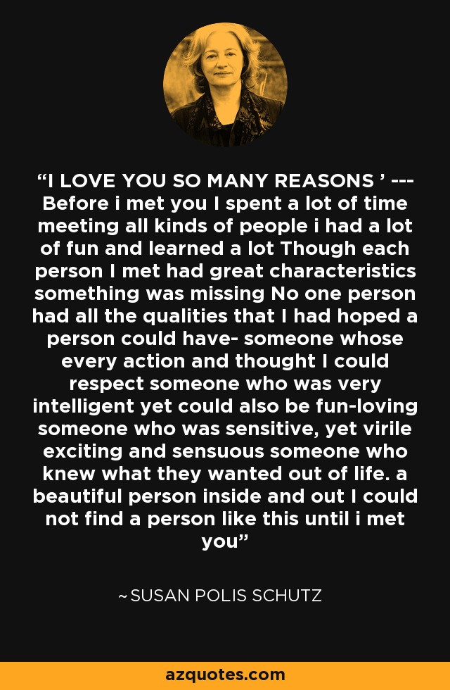 I LOVE YOU SO MANY REASONS ' --- Before i met you I spent a lot of time meeting all kinds of people i had a lot of fun and learned a lot Though each person I met had great characteristics something was missing No one person had all the qualities that I had hoped a person could have- someone whose every action and thought I could respect someone who was very intelligent yet could also be fun-loving someone who was sensitive, yet virile exciting and sensuous someone who knew what they wanted out of life. a beautiful person inside and out I could not find a person like this until i met you - Susan Polis Schutz