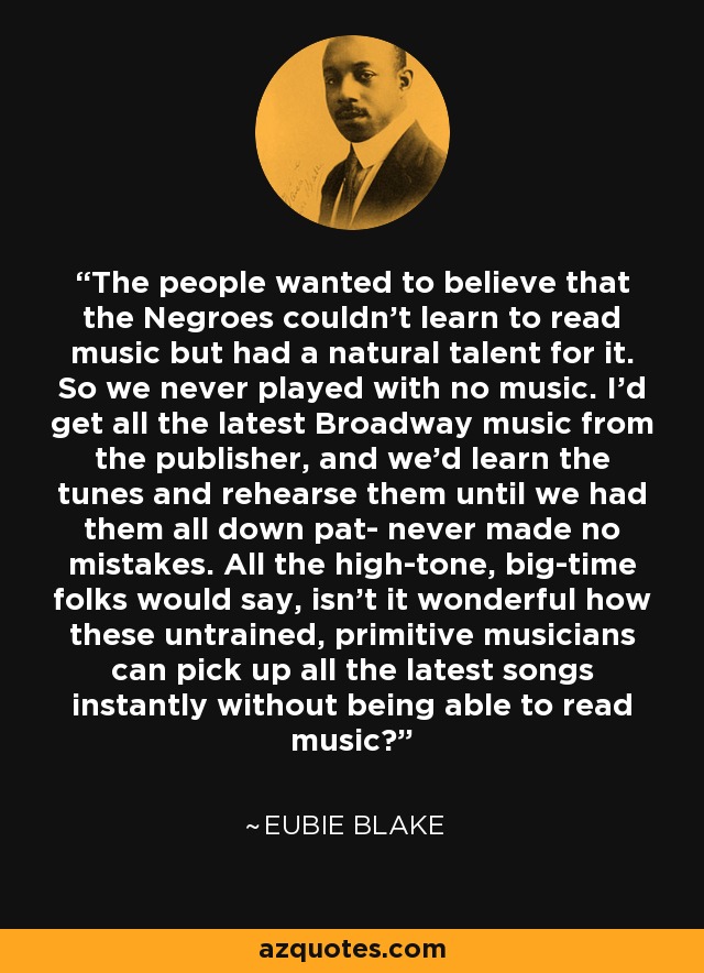 The people wanted to believe that the Negroes couldn't learn to read music but had a natural talent for it. So we never played with no music. I'd get all the latest Broadway music from the publisher, and we'd learn the tunes and rehearse them until we had them all down pat- never made no mistakes. All the high-tone, big-time folks would say, isn't it wonderful how these untrained, primitive musicians can pick up all the latest songs instantly without being able to read music? - Eubie Blake