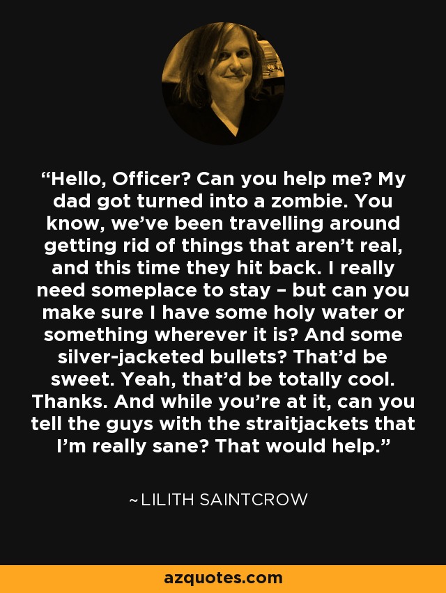 Hello, Officer? Can you help me? My dad got turned into a zombie. You know, we’ve been travelling around getting rid of things that aren’t real, and this time they hit back. I really need someplace to stay – but can you make sure I have some holy water or something wherever it is? And some silver-jacketed bullets? That’d be sweet. Yeah, that’d be totally cool. Thanks. And while you’re at it, can you tell the guys with the straitjackets that I’m really sane? That would help. - Lilith Saintcrow