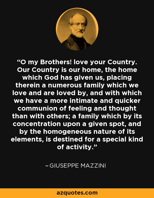 O my Brothers! love your Country. Our Country is our home, the home which God has given us, placing therein a numerous family which we love and are loved by, and with which we have a more intimate and quicker communion of feeling and thought than with others; a family which by its concentration upon a given spot, and by the homogeneous nature of its elements, is destined for a special kind of activity. - Giuseppe Mazzini