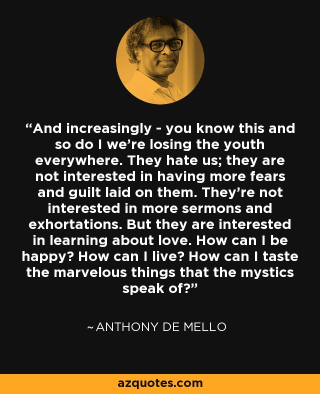 And increasingly - you know this and so do I we're losing the youth everywhere. They hate us; they are not interested in having more fears and guilt laid on them. They're not interested in more sermons and exhortations. But they are interested in learning about love. How can I be happy? How can I live? How can I taste the marvelous things that the mystics speak of? - Anthony de Mello