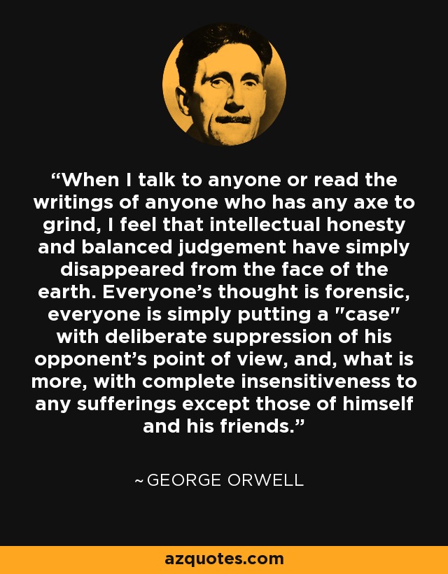 When I talk to anyone or read the writings of anyone who has any axe to grind, I feel that intellectual honesty and balanced judgement have simply disappeared from the face of the earth. Everyone's thought is forensic, everyone is simply putting a 