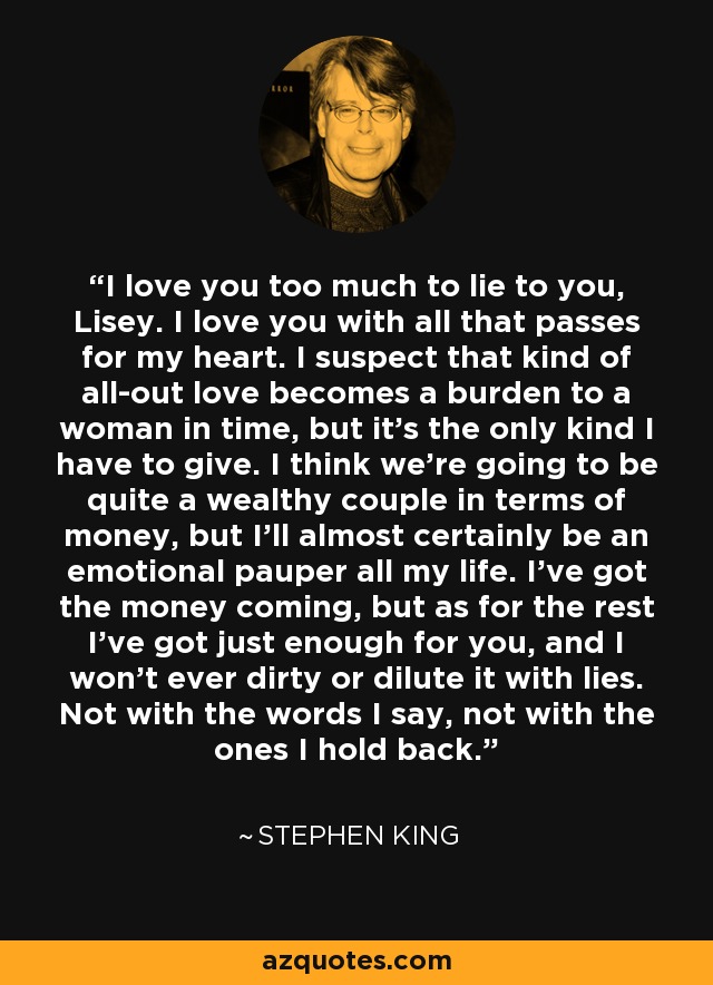 I love you too much to lie to you, Lisey. I love you with all that passes for my heart. I suspect that kind of all-out love becomes a burden to a woman in time, but it's the only kind I have to give. I think we're going to be quite a wealthy couple in terms of money, but I'll almost certainly be an emotional pauper all my life. I've got the money coming, but as for the rest I've got just enough for you, and I won't ever dirty or dilute it with lies. Not with the words I say, not with the ones I hold back. - Stephen King