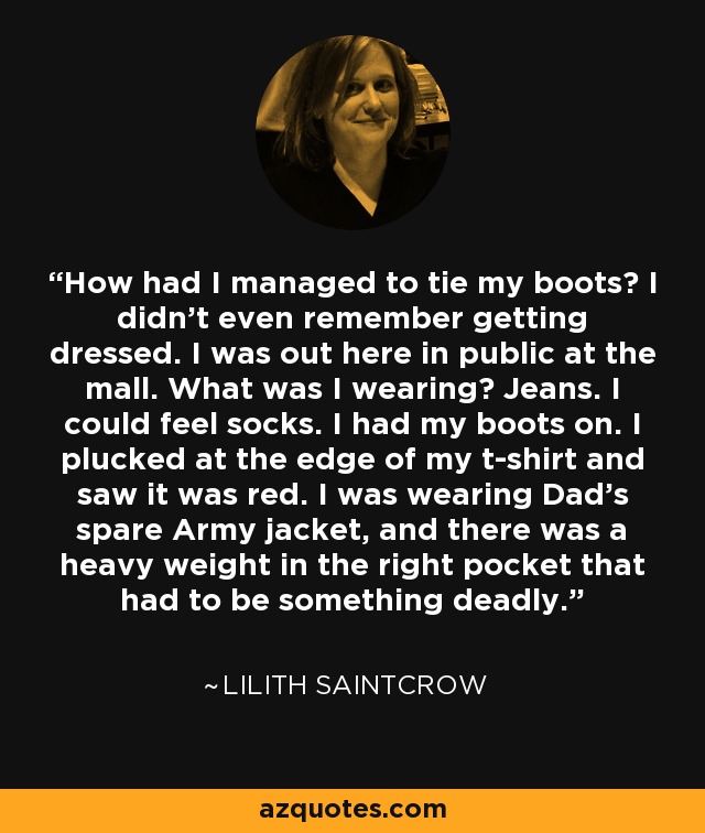 How had I managed to tie my boots? I didn’t even remember getting dressed. I was out here in public at the mall. What was I wearing? Jeans. I could feel socks. I had my boots on. I plucked at the edge of my t-shirt and saw it was red. I was wearing Dad’s spare Army jacket, and there was a heavy weight in the right pocket that had to be something deadly. - Lilith Saintcrow