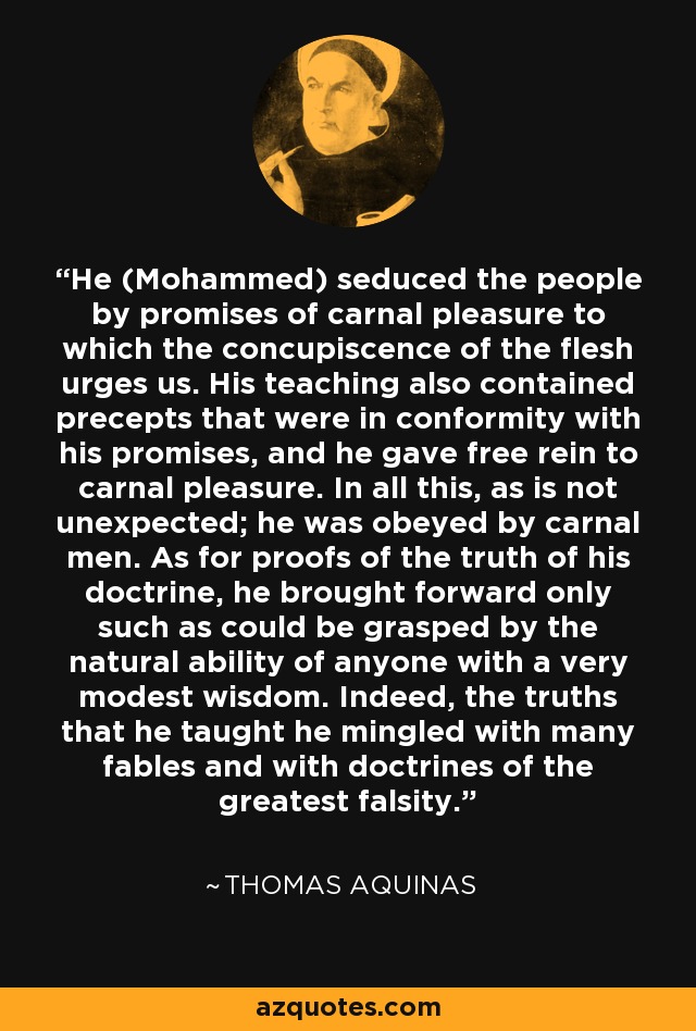 He (Mohammed) seduced the people by promises of carnal pleasure to which the concupiscence of the flesh urges us. His teaching also contained precepts that were in conformity with his promises, and he gave free rein to carnal pleasure. In all this, as is not unexpected; he was obeyed by carnal men. As for proofs of the truth of his doctrine, he brought forward only such as could be grasped by the natural ability of anyone with a very modest wisdom. Indeed, the truths that he taught he mingled with many fables and with doctrines of the greatest falsity. - Thomas Aquinas