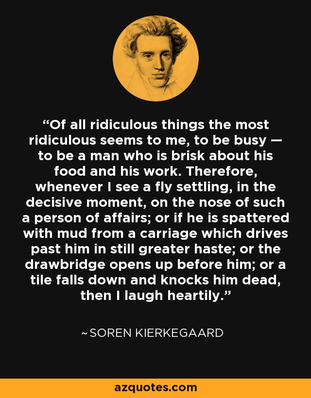 Of all ridiculous things the most ridiculous seems to me, to be busy — to be a man who is brisk about his food and his work. Therefore, whenever I see a fly settling, in the decisive moment, on the nose of such a person of affairs; or if he is spattered with mud from a carriage which drives past him in still greater haste; or the drawbridge opens up before him; or a tile falls down and knocks him dead, then I laugh heartily. - Soren Kierkegaard